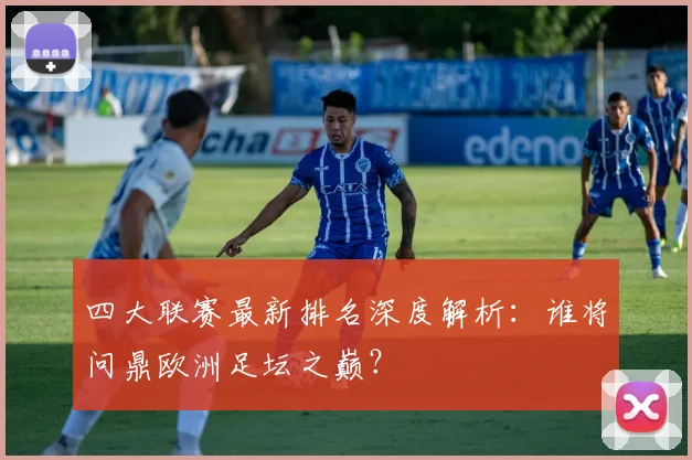 四大联赛最新排名深度解析：谁将问鼎欧洲足坛之巅？