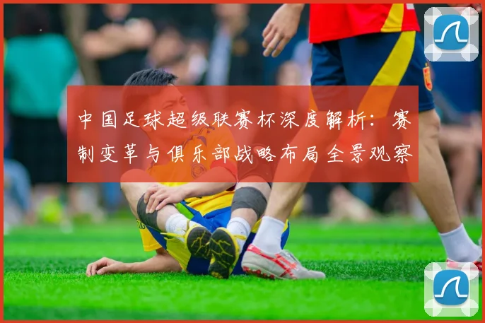中国足球超级联赛杯深度解析：赛制变革与俱乐部战略布局全景观察_20260610190317