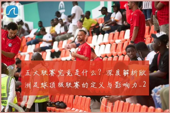 五大联赛究竟是什么？深度解析欧洲足球顶级联赛的定义与影响力_20260611141800