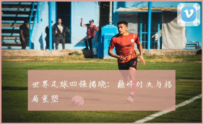 世界足球四强揭晓：巅峰对决与格局重塑