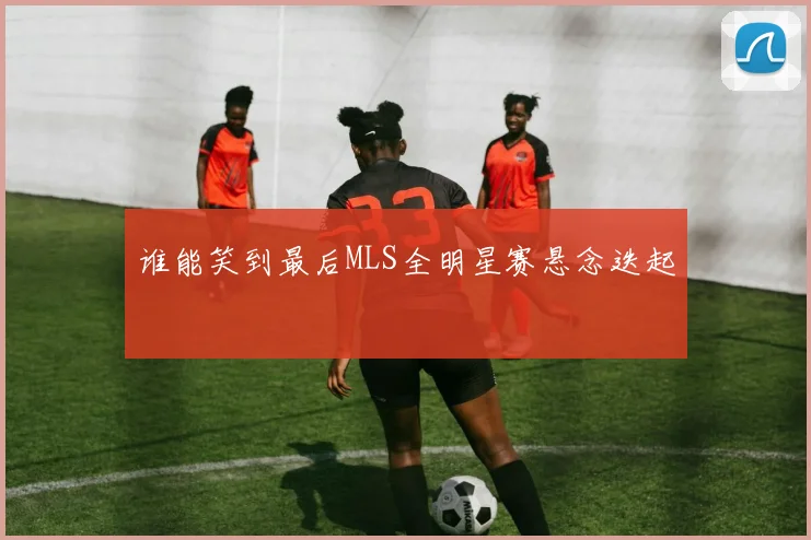谁能笑到最后MLS全明星赛悬念迭起